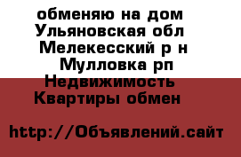 обменяю на дом - Ульяновская обл., Мелекесский р-н, Мулловка рп Недвижимость » Квартиры обмен   